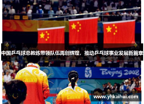 中国乒乓球总教练带领队伍再创辉煌，推动乒乓球事业发展新篇章