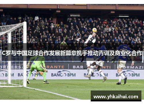 C罗与中国足球合作发展新篇章携手推动青训及商业化合作